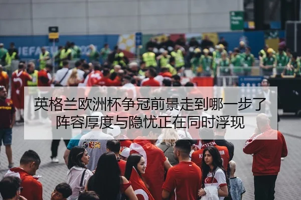 英格兰欧洲杯争冠前景走到哪一步了 阵容厚度与隐忧正在同时浮现