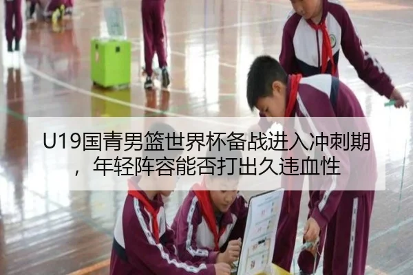 U19国青男篮世界杯备战进入冲刺期，年轻阵容能否打出久违血性